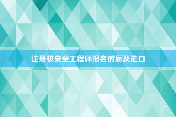 注册核安全工程师报名时辰及进口