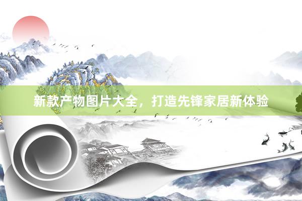 新款产物图片大全，打造先锋家居新体验