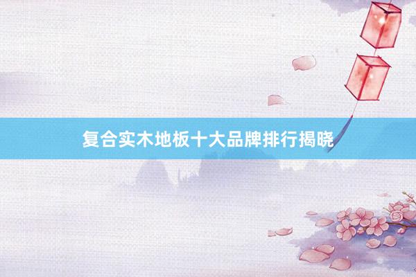 复合实木地板十大品牌排行揭晓