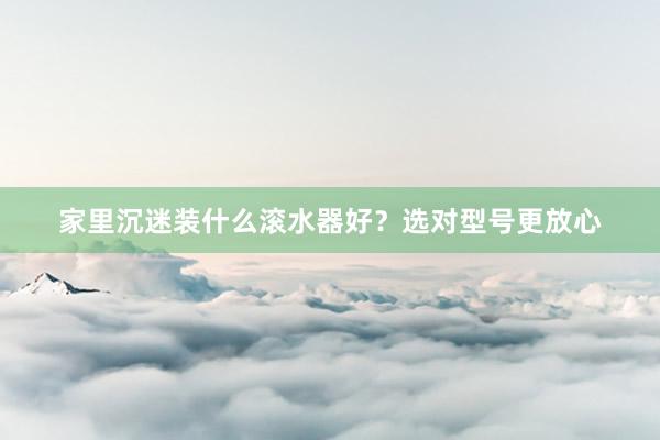 家里沉迷装什么滚水器好？选对型号更放心