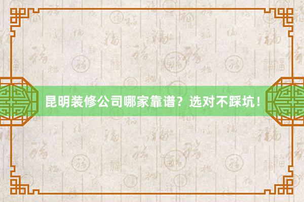 昆明装修公司哪家靠谱？选对不踩坑！