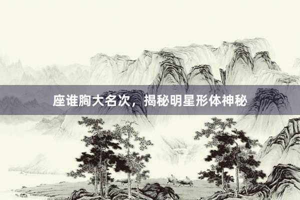 座谁胸大名次，揭秘明星形体神秘