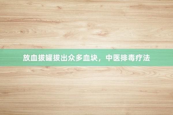 放血拔罐拔出众多血块，中医排毒疗法