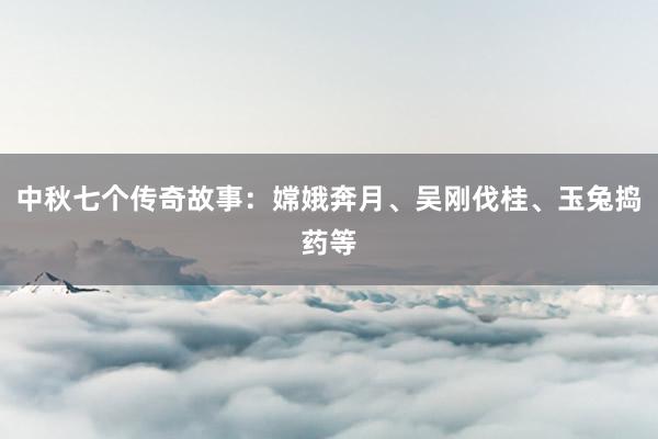 中秋七个传奇故事:嫦娥奔月、吴刚伐桂、玉兔捣药等